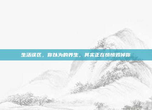 生活误区,你以为的养生,其实正在悄悄毁掉你