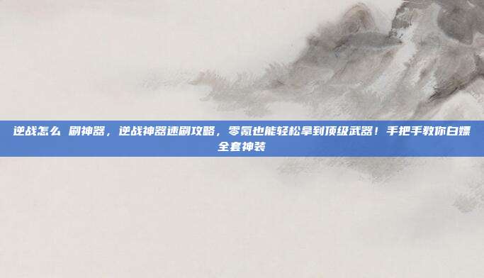 逆战怎么 刷神器，逆战神器速刷攻略，零氪也能轻松拿到顶级武器！手把手教你白嫖全套神装