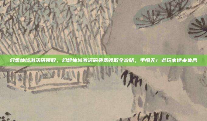 幻想神域激活码领取,幻想神域激活码免费领取全攻略,手慢无!老玩家速来集合