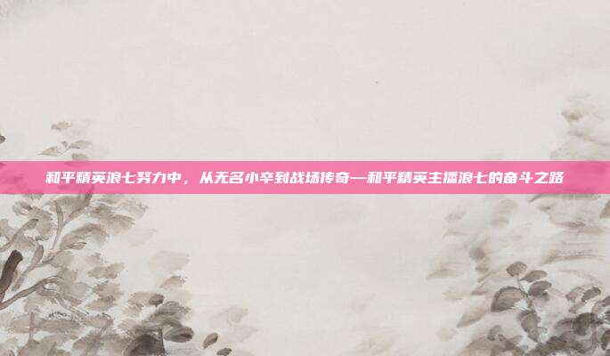 和平精英浪七努力中,从无名小卒到战场传奇—和平精英主播浪七的奋斗之路