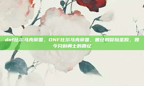dnf比尔马克帝国，DNF比尔马克帝国，曾经的冒险圣殿，如今只剩勇士的回忆