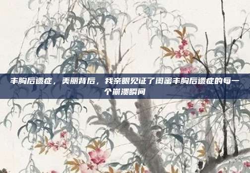 丰胸后遗症,美丽背后,我亲眼见证了闺蜜丰胸后遗症的每一个崩溃瞬间