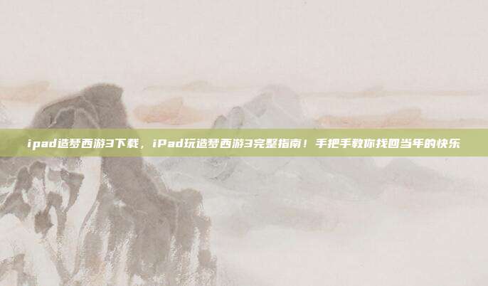 ipad造梦西游3下载,iPad玩造梦西游3完整指南!手把手教你找回当年的快乐