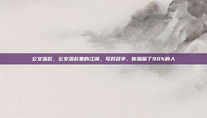 公文落款,公文落款里的江湖,写对名字,你就赢了90%的人