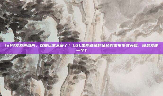 lol可爱发带图片,这届玩家太会了!LOL里那些萌翻全场的发带系女英雄,你最爱哪一个?