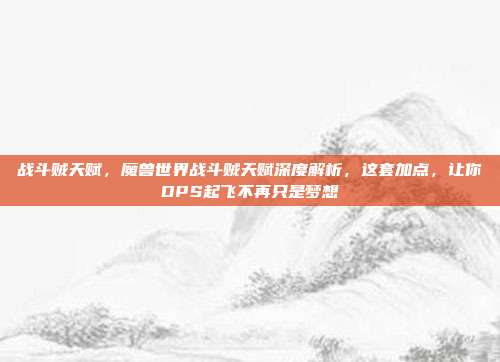 战斗贼天赋，魔兽世界战斗贼天赋深度解析，这套加点，让你DPS起飞不再只是梦想