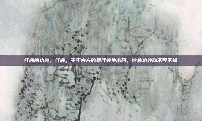 红曲的功效,红曲,千年古方的现代养生密码,这些功效你不可不知