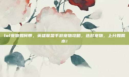 lol宠物如何带,英雄联盟手游宠物攻略,选对宠物,上分如喝水!