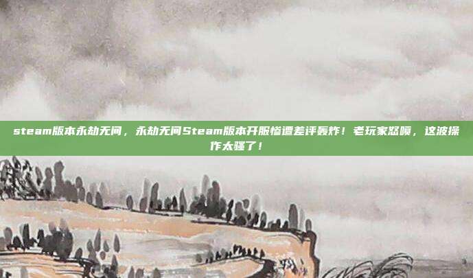 steam版本永劫无间,永劫无间Steam版本开服惨遭差评轰炸!老玩家怒喷,这波操作太骚了!