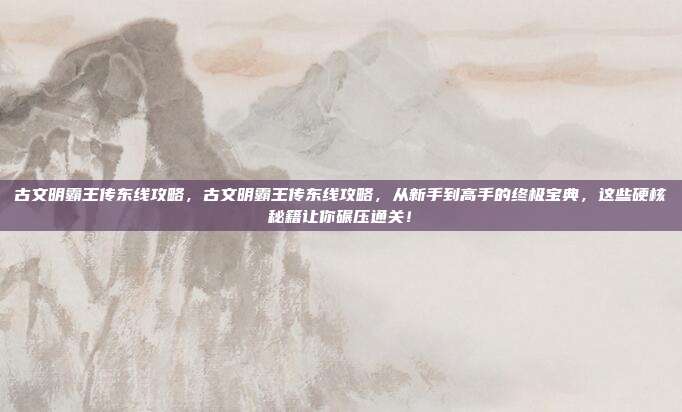 古文明霸王传东线攻略,古文明霸王传东线攻略,从新手到高手的终极宝典,这些硬核秘籍让你碾压通关!
