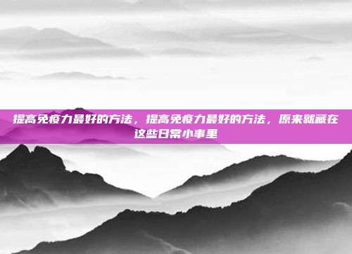 提高免疫力最好的方法,提高免疫力最好的方法,原来就藏在这些日常小事里