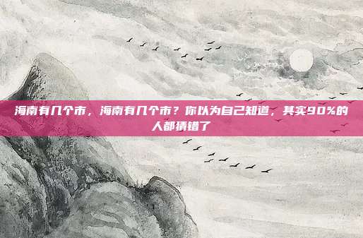 海南有几个市，海南有几个市？你以为自己知道，其实90%的人都猜错了