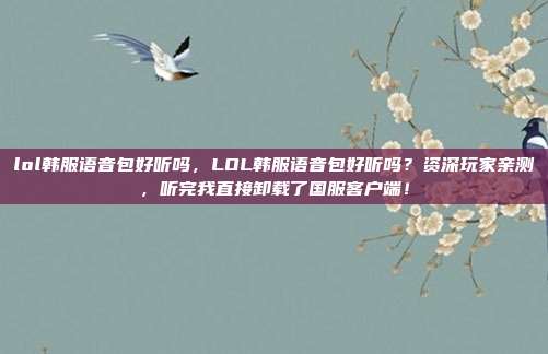lol韩服语音包好听吗,LOL韩服语音包好听吗?资深玩家亲测,听完我直接卸载了国服客户端!