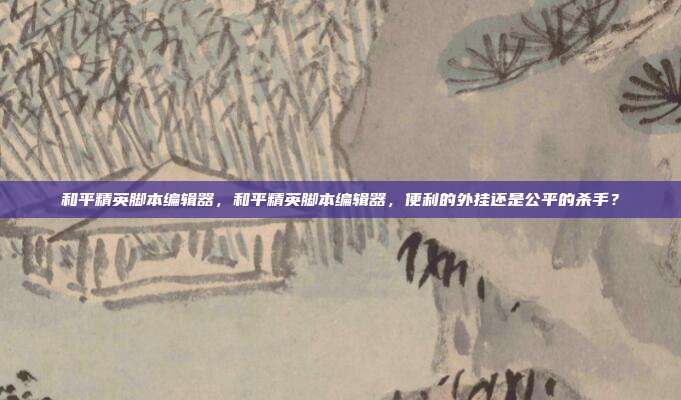和平精英脚本编辑器，和平精英脚本编辑器，便利的外挂还是公平的杀手？