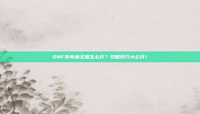 DNF哥布林王国怎么打?攻略技巧大公开!