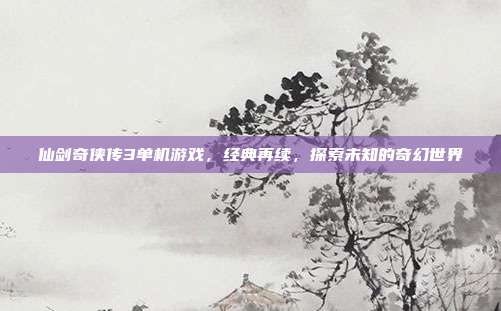 仙剑奇侠传3单机游戏,经典再续,探索未知的奇幻世界