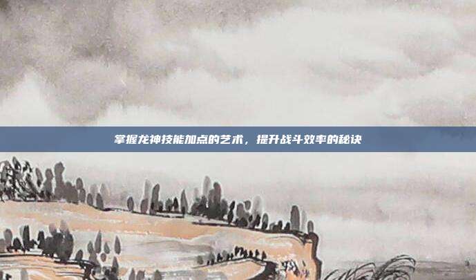 掌握龙神技能加点的艺术,提升战斗效率的秘诀