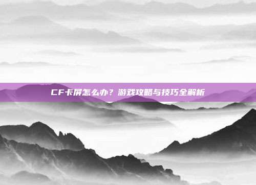 CF卡屏怎么办？游戏攻略与技巧全解析
