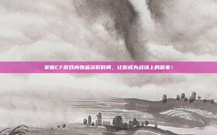 掌握CF游戏内物品获取时间,让你成为战场上的赢家!