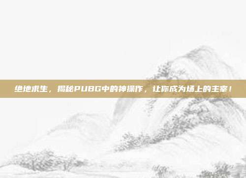绝地求生,揭秘PUBG中的神操作,让你成为场上的主宰!