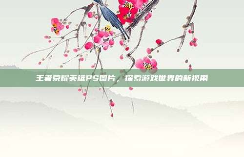 王者荣耀英雄PS图片,探索游戏世界的新视角
