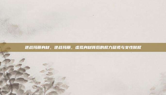 逆战玛丽身材，逆战玛丽，虚拟身材背后的权力凝视与女性赋权