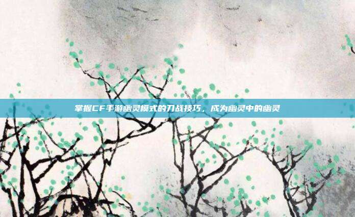 掌握CF手游幽灵模式的刀战技巧,成为幽灵中的幽灵