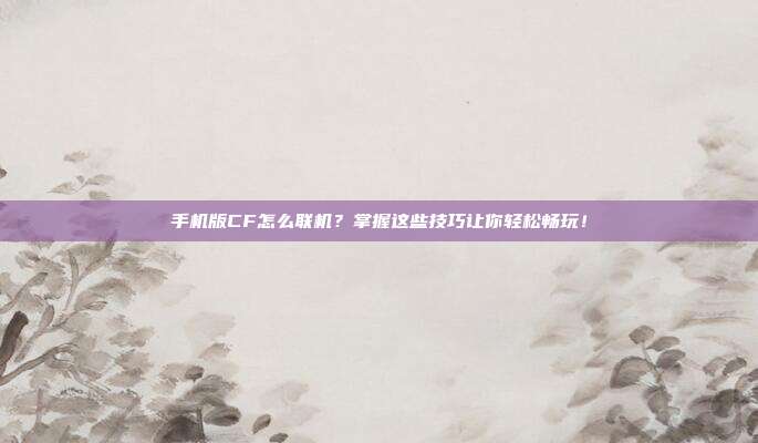 手机版CF怎么联机？掌握这些技巧让你轻松畅玩！