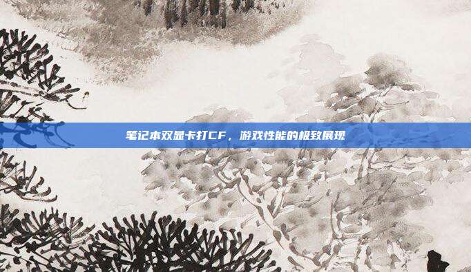 笔记本双显卡打CF,游戏性能的极致展现