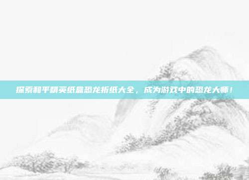 探索和平精英纸盒恐龙折纸大全，成为游戏中的恐龙大师！