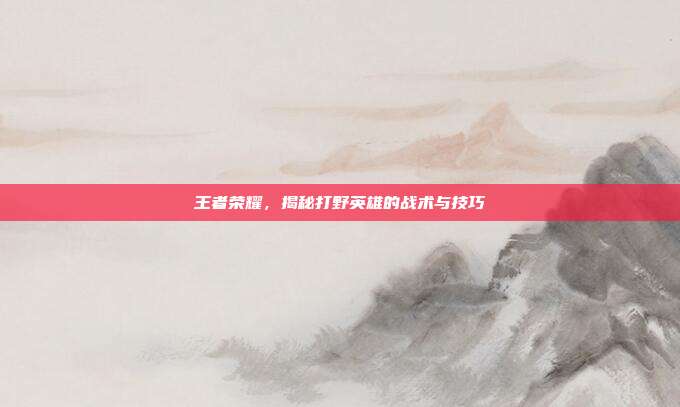 王者荣耀,揭秘打野英雄的战术与技巧