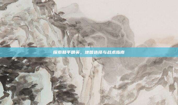 探索和平精英，地图选择与战术指南