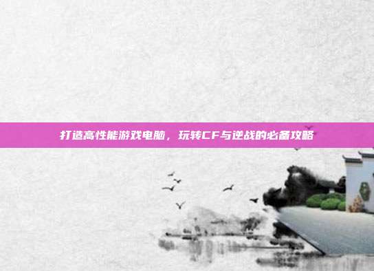 打造高性能游戏电脑,玩转CF与逆战的必备攻略