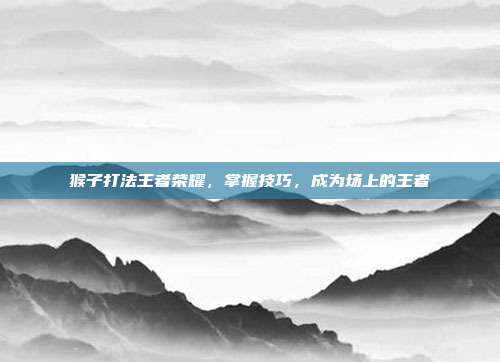 猴子打法王者荣耀，掌握技巧，成为场上的王者