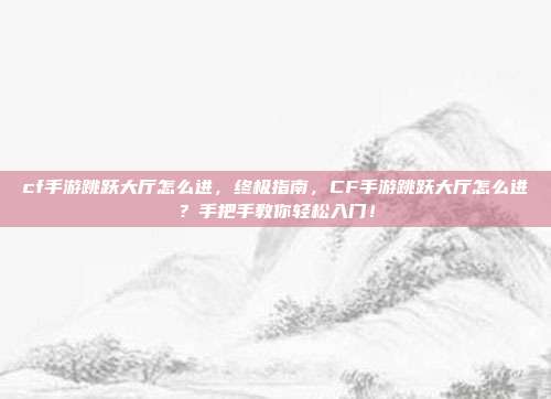 cf手游跳跃大厅怎么进，终极指南，CF手游跳跃大厅怎么进？手把手教你轻松入门！
