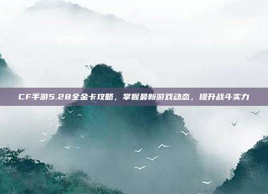 CF手游5.28全金卡攻略，掌握最新游戏动态，提升战斗实力