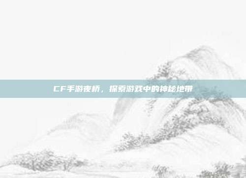CF手游夜桥,探索游戏中的神秘地带