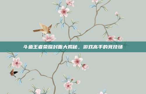 斗鱼王者荣耀封面大揭秘，游戏高手的竞技场