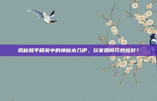 揭秘和平精英中的神秘木乃伊,玩家如何巧妙应对?