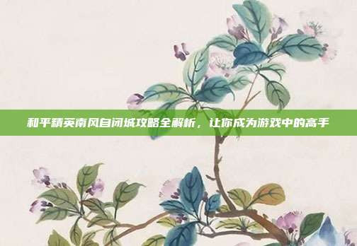 和平精英南风自闭城攻略全解析,让你成为游戏中的高手