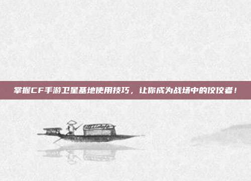 掌握CF手游卫星基地使用技巧，让你成为战场中的佼佼者！