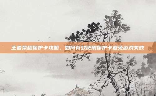 王者荣耀保护卡攻略,如何有效使用保护卡避免游戏失败