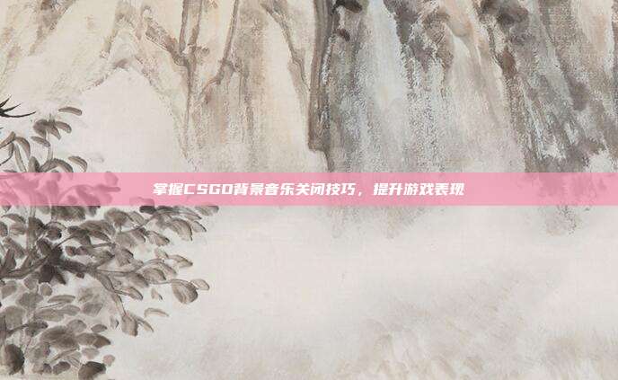 掌握CSGO背景音乐关闭技巧,提升游戏表现