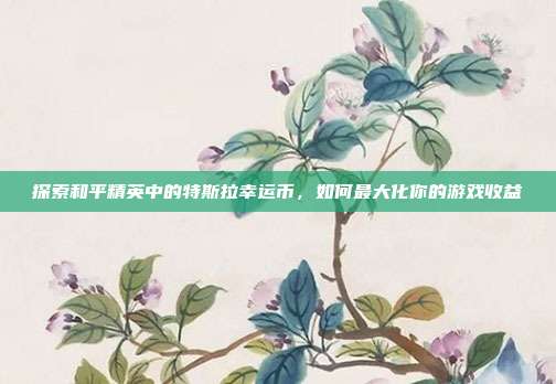 探索和平精英中的特斯拉幸运币,如何最大化你的游戏收益