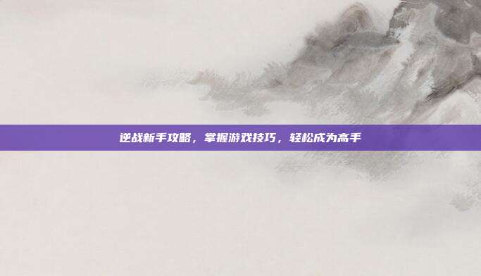 逆战新手攻略,掌握游戏技巧,轻松成为高手