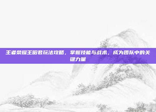 王者荣耀王昭君玩法攻略,掌握技能与战术,成为团队中的关键力量