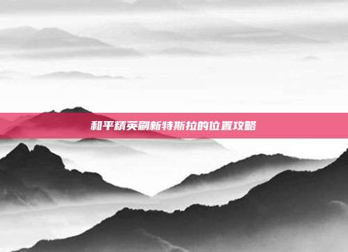 和平精英刷新特斯拉的位置攻略