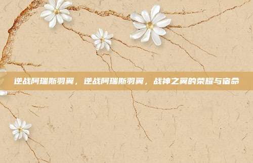 逆战阿瑞斯羽翼，逆战阿瑞斯羽翼，战神之翼的荣耀与宿命