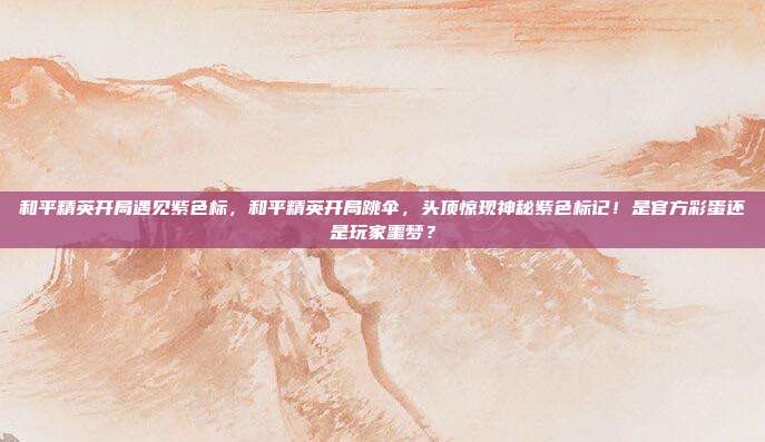 和平精英开局遇见紫色标，和平精英开局跳伞，头顶惊现神秘紫色标记！是官方彩蛋还是玩家噩梦？