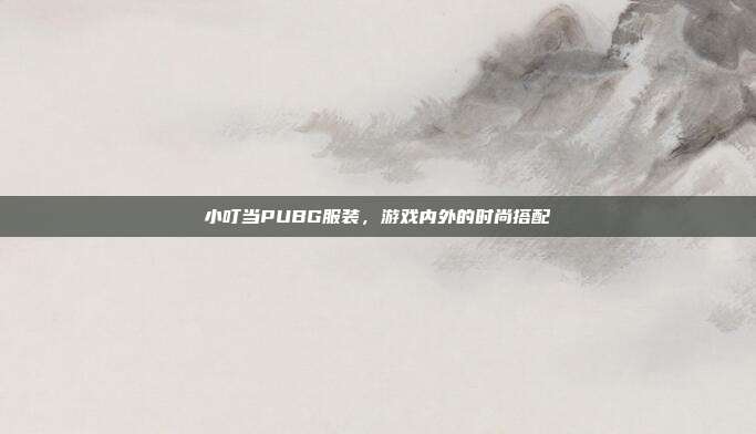 小叮当PUBG服装，游戏内外的时尚搭配